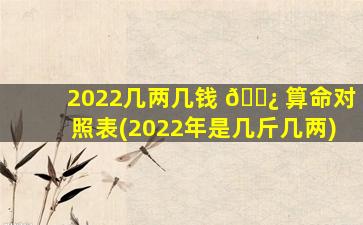 2022几两几钱 🌿 算命对照表(2022年是几斤几两)